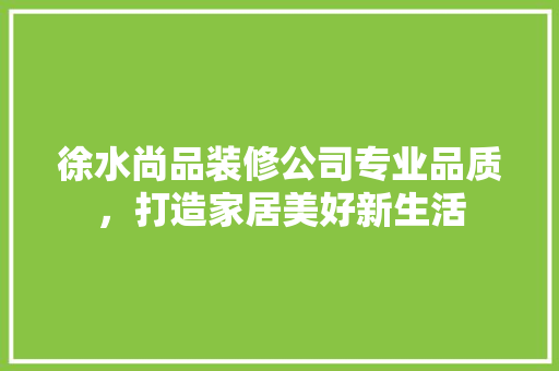 徐水尚品装修公司专业品质，打造家居美好新生活