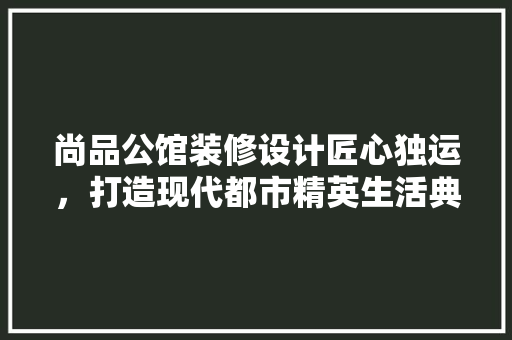 尚品公馆装修设计匠心独运，打造现代都市精英生活典范