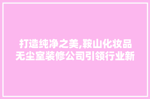 打造纯净之美,鞍山化妆品无尘室装修公司引领行业新风尚