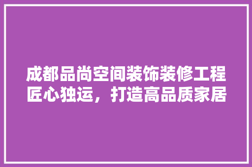 成都品尚空间装饰装修工程匠心独运，打造高品质家居生活