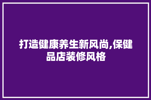 打造健康养生新风尚,保健品店装修风格