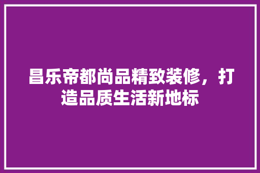 昌乐帝都尚品精致装修，打造品质生活新地标