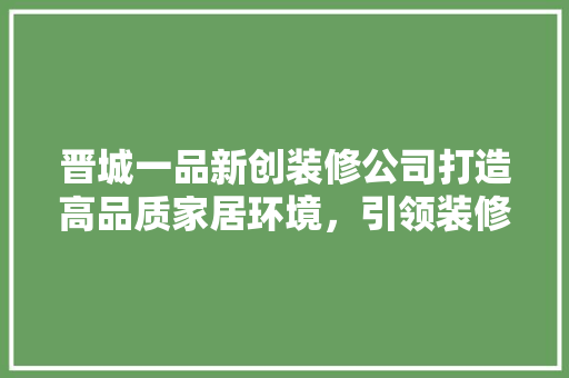 晋城一品新创装修公司打造高品质家居环境，引领装修行业新风尚
