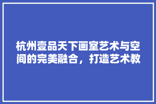 杭州壹品天下画室艺术与空间的完美融合，打造艺术教育新标杆