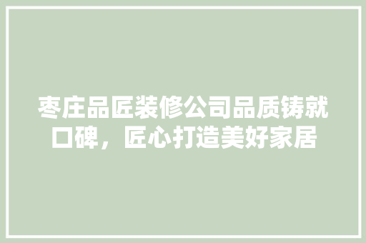 枣庄品匠装修公司品质铸就口碑，匠心打造美好家居