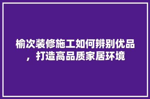 榆次装修施工如何辨别优品，打造高品质家居环境