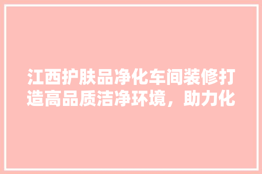 江西护肤品净化车间装修打造高品质洁净环境，助力化妆品产业发展