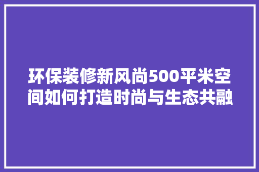 环保装修新风尚500平米空间如何打造时尚与生态共融的家居环境