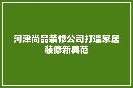 河津尚品装修公司打造家居装修新典范