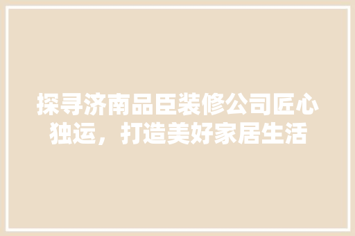 探寻济南品臣装修公司匠心独运，打造美好家居生活