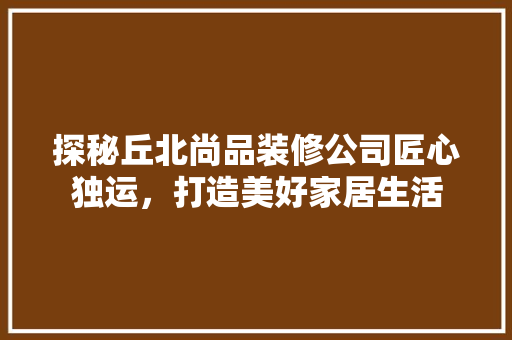 探秘丘北尚品装修公司匠心独运，打造美好家居生活