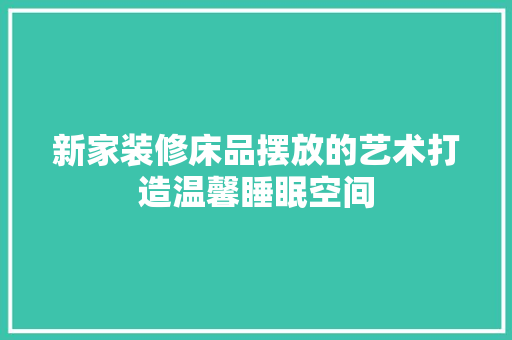 新家装修床品摆放的艺术打造温馨睡眠空间