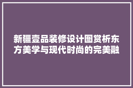 新疆壹品装修设计图赏析东方美学与现代时尚的完美融合