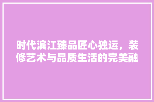 时代滨江臻品匠心独运，装修艺术与品质生活的完美融合