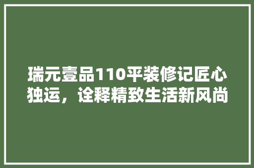 瑞元壹品110平装修记匠心独运，诠释精致生活新风尚