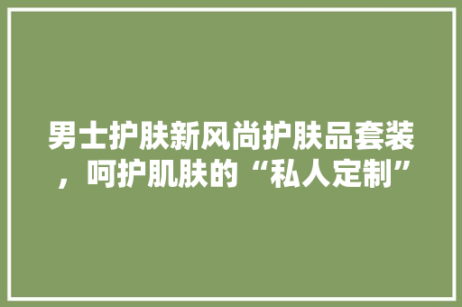 男士护肤新风尚护肤品套装，呵护肌肤的“私人定制”