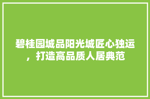 碧桂园城品阳光城匠心独运，打造高品质人居典范