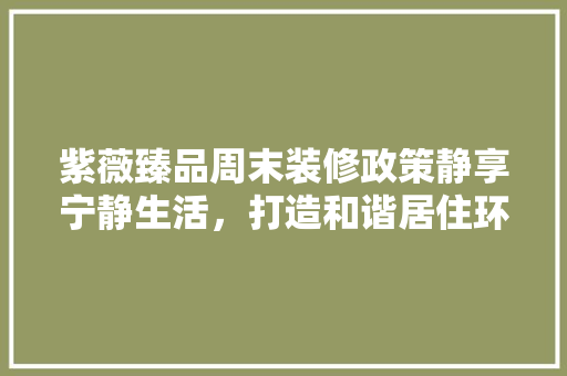 紫薇臻品周末装修政策静享宁静生活，打造和谐居住环境