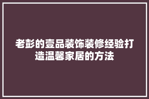 老彭的壹品装饰装修经验打造温馨家居的方法
