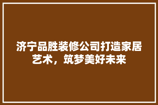 济宁品胜装修公司打造家居艺术，筑梦美好未来