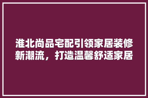 淮北尚品宅配引领家居装修新潮流，打造温馨舒适家居生活