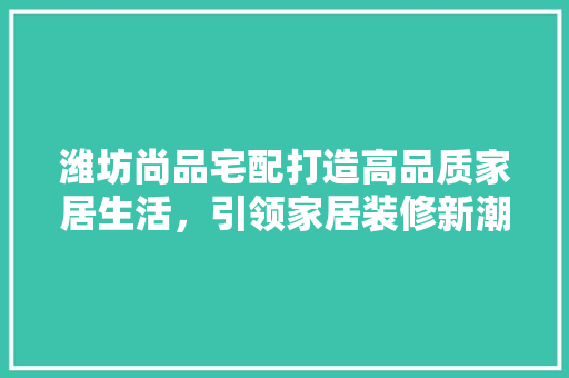 潍坊尚品宅配打造高品质家居生活，引领家居装修新潮流