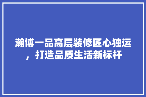 瀚博一品高层装修匠心独运，打造品质生活新标杆