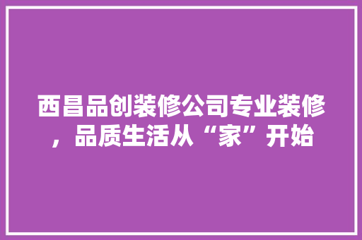 西昌品创装修公司专业装修，品质生活从“家”开始