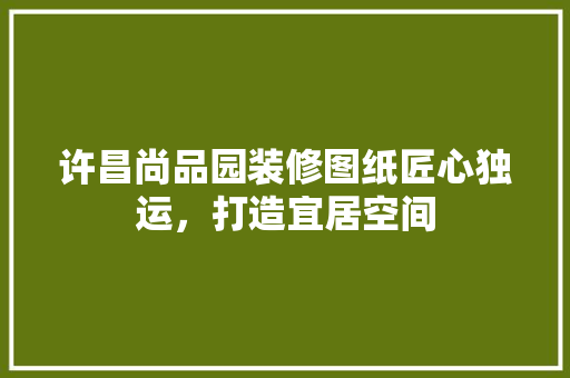 许昌尚品园装修图纸匠心独运，打造宜居空间