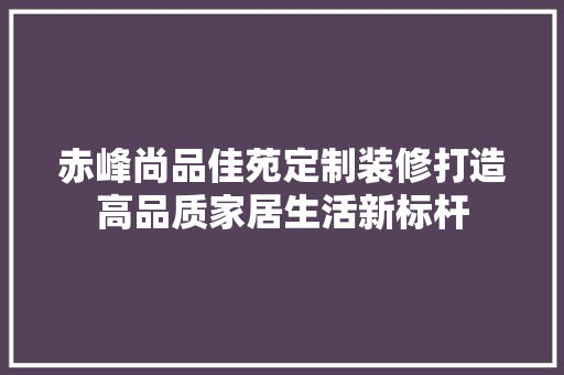 赤峰尚品佳苑定制装修打造高品质家居生活新标杆