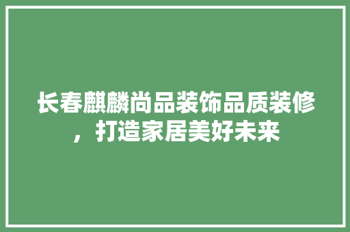长春麒麟尚品装饰品质装修，打造家居美好未来
