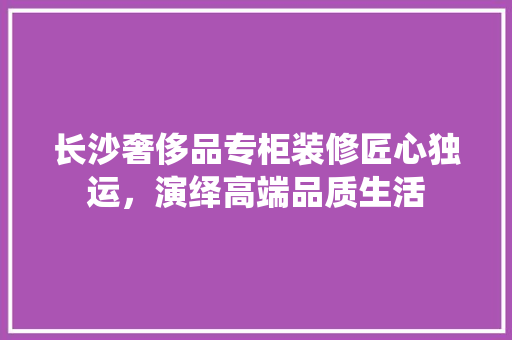 长沙奢侈品专柜装修匠心独运，演绎高端品质生活
