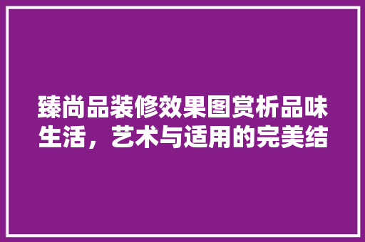 臻尚品装修效果图赏析品味生活，艺术与适用的完美结合