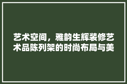艺术空间，雅韵生辉装修艺术品陈列架的时尚布局与美学解读