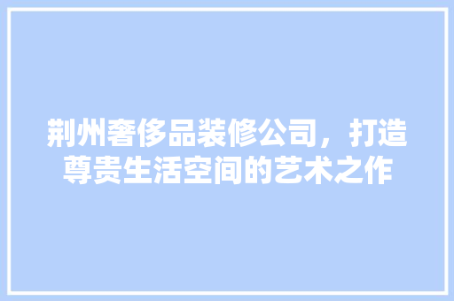 荆州奢侈品装修公司，打造尊贵生活空间的艺术之作