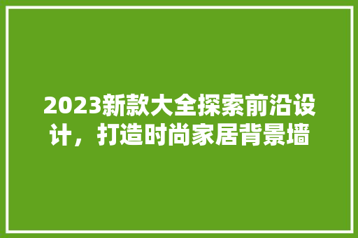 2023新款大全探索前沿设计，打造时尚家居背景墙