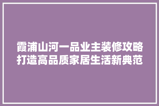 霞浦山河一品业主装修攻略打造高品质家居生活新典范