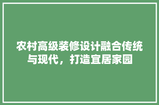 农村高级装修设计融合传统与现代，打造宜居家园