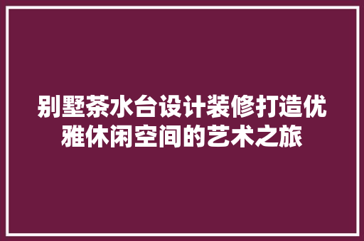 别墅茶水台设计装修打造优雅休闲空间的艺术之旅