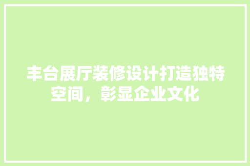 丰台展厅装修设计打造独特空间，彰显企业文化