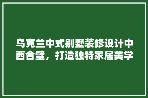 乌克兰中式别墅装修设计中西合璧，打造独特家居美学  第1张