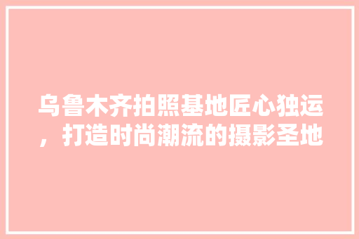 乌鲁木齐拍照基地匠心独运，打造时尚潮流的摄影圣地