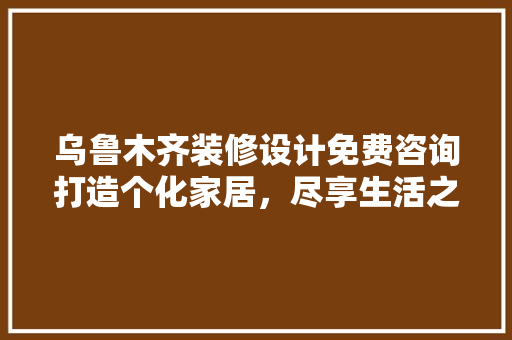 乌鲁木齐装修设计免费咨询打造个化家居，尽享生活之美
