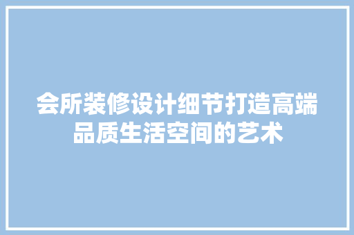 会所装修设计细节打造高端品质生活空间的艺术