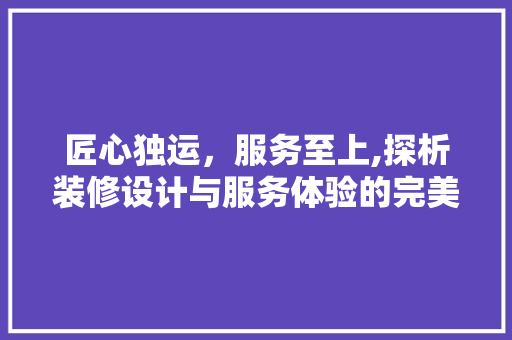 匠心独运，服务至上,探析装修设计与服务体验的完美融合