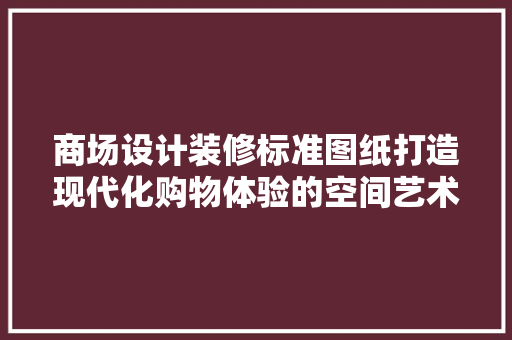 商场设计装修标准图纸打造现代化购物体验的空间艺术