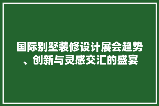 国际别墅装修设计展会趋势、创新与灵感交汇的盛宴