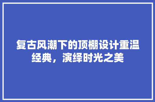复古风潮下的顶棚设计重温经典，演绎时光之美