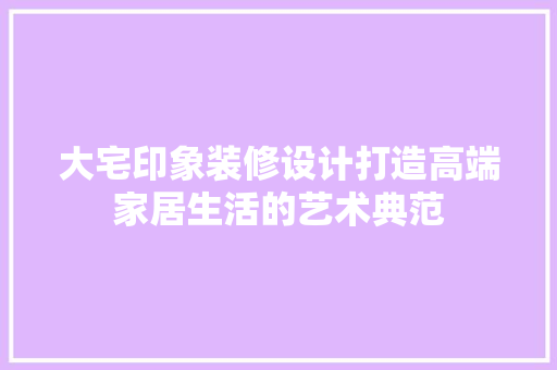 大宅印象装修设计打造高端家居生活的艺术典范