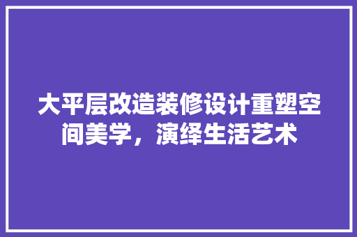 大平层改造装修设计重塑空间美学，演绎生活艺术